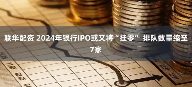 联华配资 2024年银行IPO或又将“挂零” 排队数量缩至7家