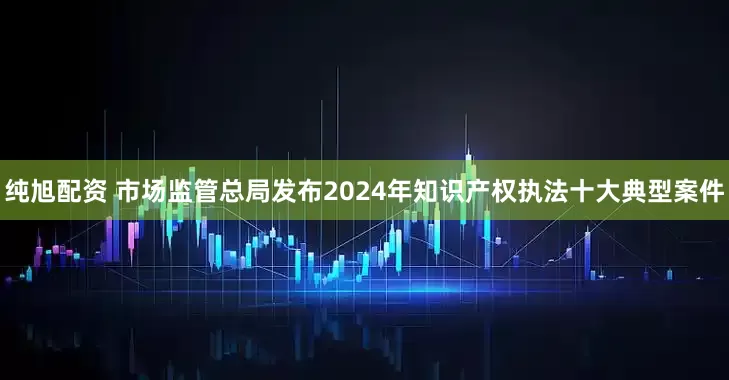 纯旭配资 市场监管总局发布2024年知识产权执法十大典型案件