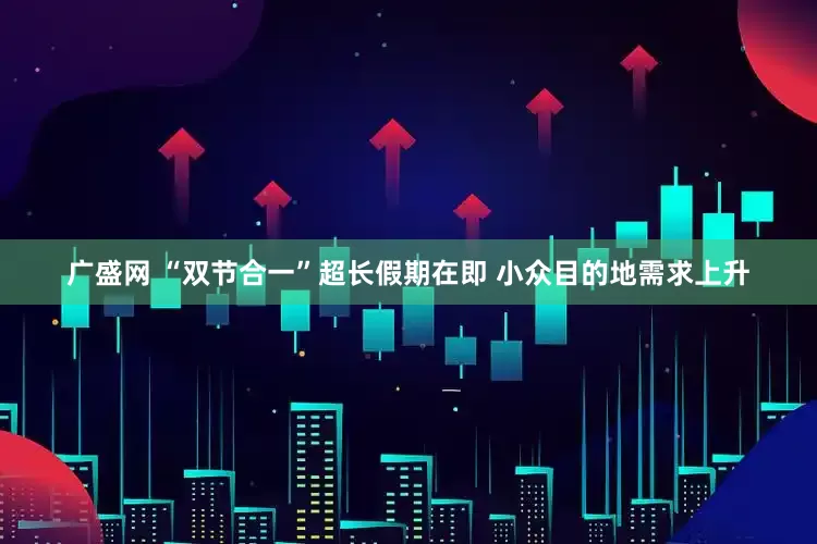 广盛网 “双节合一”超长假期在即 小众目的地需求上升
