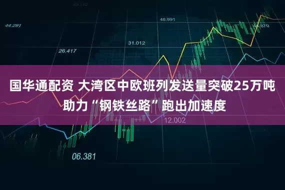 国华通配资 大湾区中欧班列发送量突破25万吨 助力“钢铁丝路”跑出加速度