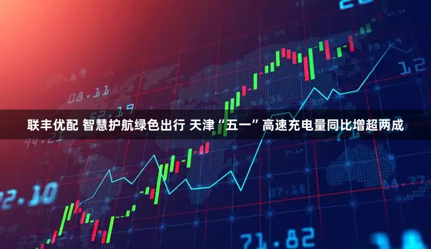 联丰优配 智慧护航绿色出行 天津“五一”高速充电量同比增超两成