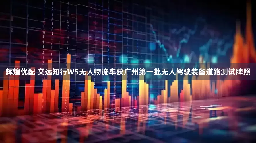 辉煌优配 文远知行W5无人物流车获广州第一批无人驾驶装备道路测试牌照