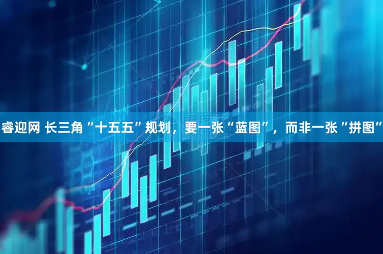 睿迎网 长三角“十五五”规划，要一张“蓝图”，而非一张“拼图”