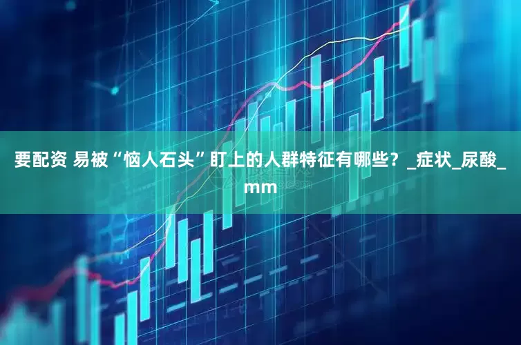 要配资 易被“恼人石头”盯上的人群特征有哪些？_症状_尿酸_mm