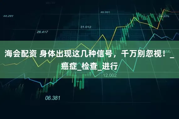 海会配资 身体出现这几种信号，千万别忽视！_癌症_检查_进行