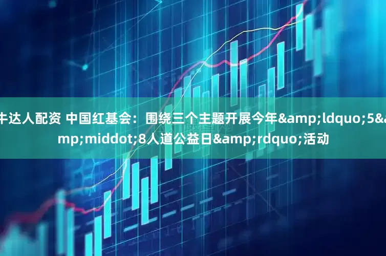 牛达人配资 中国红基会：围绕三个主题开展今年&ldquo;5&middot;8人道公益日&rdquo;活动