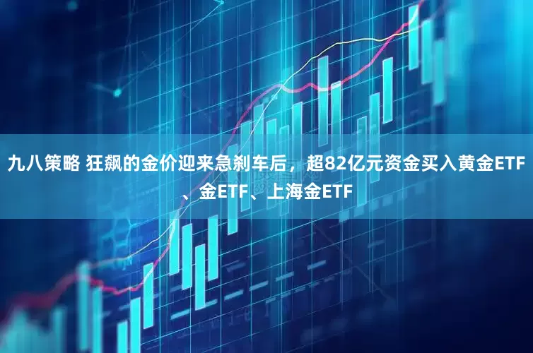九八策略 狂飙的金价迎来急刹车后，超82亿元资金买入黄金ETF、金ETF、上海金ETF