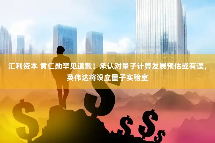 汇利资本 黄仁勋罕见道歉！承认对量子计算发展预估或有误，英伟达将设立量子实验室