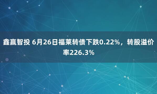 鑫赢智投 6月26日福莱转债下跌0.22%，转股溢价率226.3%