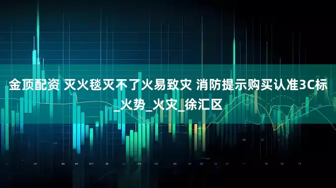 金顶配资 灭火毯灭不了火易致灾 消防提示购买认准3C标_火势_火灾_徐汇区