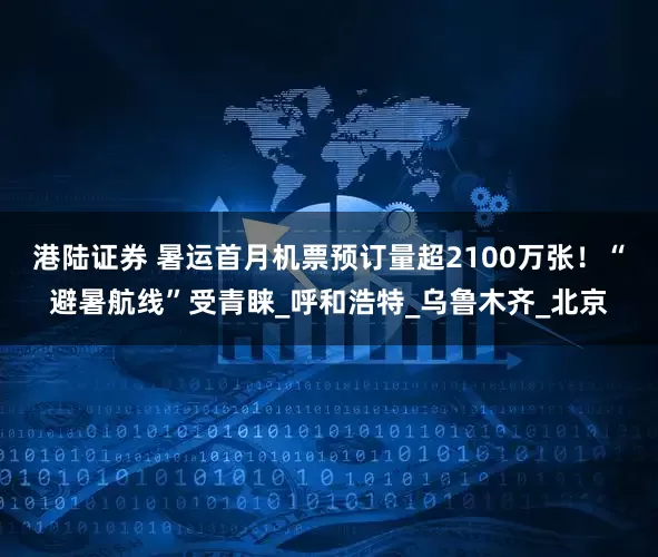 港陆证券 暑运首月机票预订量超2100万张！“避暑航线”受青睐_呼和浩特_乌鲁木齐_北京