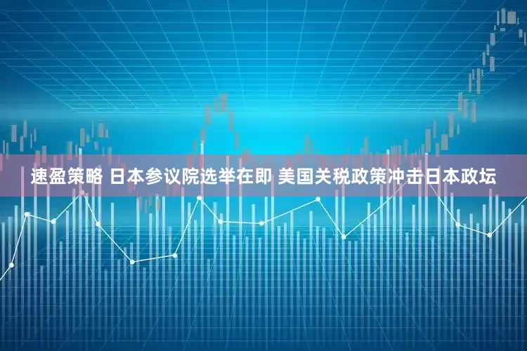 速盈策略 日本参议院选举在即 美国关税政策冲击日本政坛