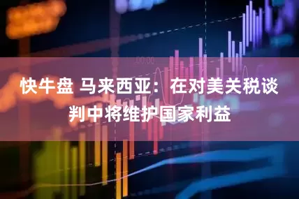 快牛盘 马来西亚：在对美关税谈判中将维护国家利益