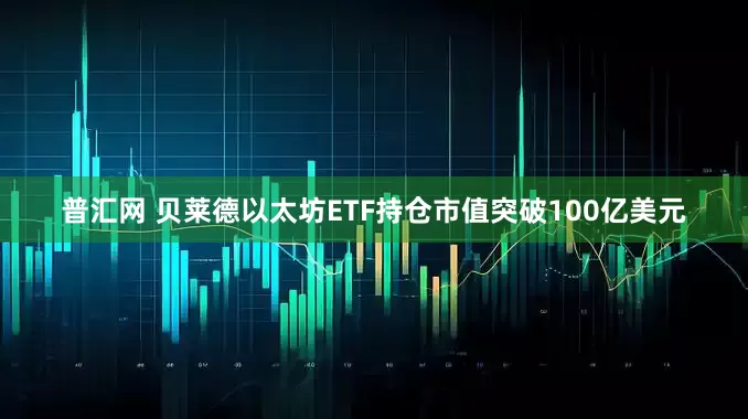 普汇网 贝莱德以太坊ETF持仓市值突破100亿美元