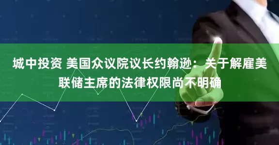 城中投资 美国众议院议长约翰逊：关于解雇美联储主席的法律权限尚不明确
