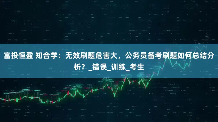 富投恒盈 知合学：无效刷题危害大，公务员备考刷题如何总结分析？_错误_训练_考生