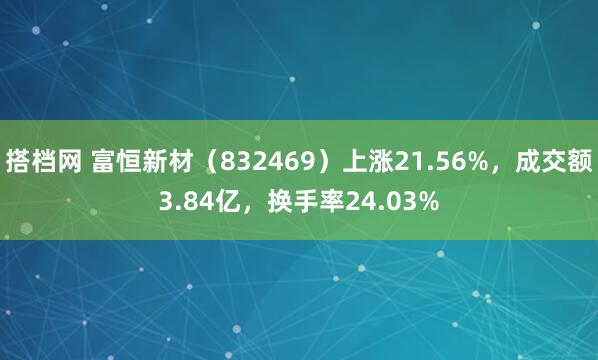 搭档网 富恒新材（832469）上涨21.56%，成交额3.84亿，换手率24.03%