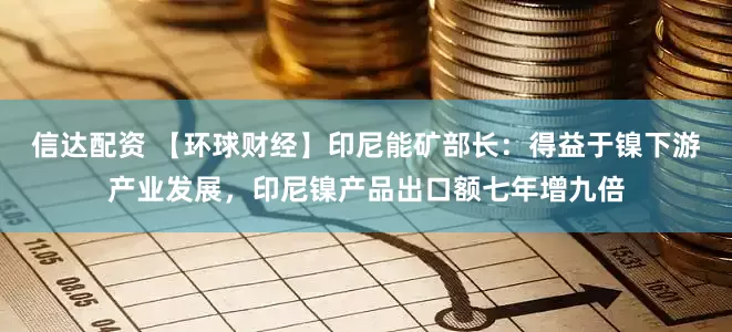 信达配资 【环球财经】印尼能矿部长：得益于镍下游产业发展，印尼镍产品出口额七年增九倍