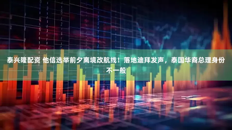 泰兴隆配资 他信选举前夕离境改航线！落地迪拜发声，泰国华裔总理身份不一般