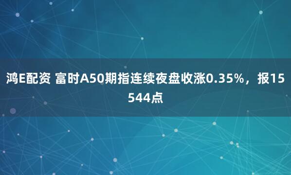 鸿E配资 富时A50期指连续夜盘收涨0.35%，报15544点