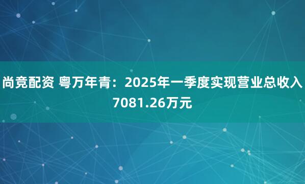 尚竞配资 粤万年青:2025年一季度实现营业总收入7081.26万元