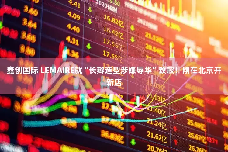 鑫创国际 LEMAIRE就“长辫造型涉嫌辱华”致歉！刚在北京开新店