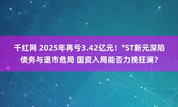 千红网 2025年再亏3.42亿元！*ST新元深陷债务与退市危局 国资入局能否力挽狂澜？