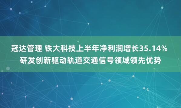 冠达管理 铁大科技上半年净利润增长35.14% 研发创新驱动轨道交通信号领域领先优势